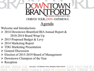 Agenda 
Welcome and Introductions 
 2014 Downtown Brantford BIA Annual Report & 
2010-2014 Board Wrap Up 
 2015 Proposed Budget & Levy 
 2014 Marketing Report 
 TDG Marketing Presentation 
 General Discussion 
 Election of 2015-2019 Board of Management 
 Downtown Champion of the Year 
 Reception 
 