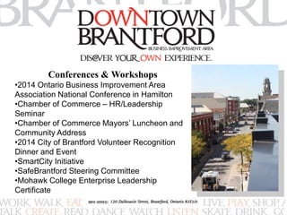 Conferences & Workshops 
•2014 Ontario Business Improvement Area 
Association National Conference in Hamilton 
•Chamber of Commerce – HR/Leadership 
Seminar 
•Chamber of Commerce Mayors’ Luncheon and 
Community Address 
•2014 City of Brantford Volunteer Recognition 
Dinner and Event 
•SmartCity Initiative 
•SafeBrantford Steering Committee 
•Mohawk College Enterprise Leadership 
Certificate 
 