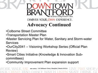 Advocacy Continued 
•Colborne Street Committee 
•Transportation Master Plan 
•Master Servicing Plan for Water, Sanitary and Storm-water 
Services 
•OurCity2041 – Visioning Workshop Series (Official Plan 
Review) 
•Smart Cities Initiative (Knowledge & Innovation Sub-committees) 
•Community Improvement Plan expansion support 
 