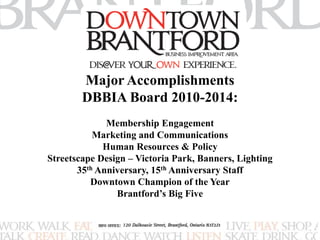 Major Accomplishments 
DBBIA Board 2010-2014: 
Membership Engagement 
Marketing and Communications 
Human Resources & Policy 
Streetscape Design – Victoria Park, Banners, Lighting 
35th Anniversary, 15th Anniversary Staff 
Downtown Champion of the Year 
Brantford’s Big Five 
 