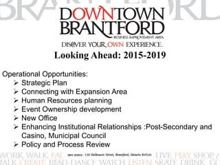Looking Ahead: 2015-2019 
Operational Opportunities: 
 Strategic Plan 
 Connecting with Expansion Area 
 Human Resources planning 
 Event Ownership development 
 New Office 
 Enhancing Institutional Relationships :Post-Secondary and 
Casino, Municipal Council 
 Policy and Process Review 
 