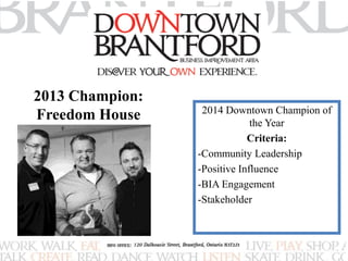 2014 Downtown Champion of 
the Year 
Criteria: 
-Community Leadership 
-Positive Influence 
-BIA Engagement 
-Stakeholder 
2013 Champion: 
Freedom House 
 