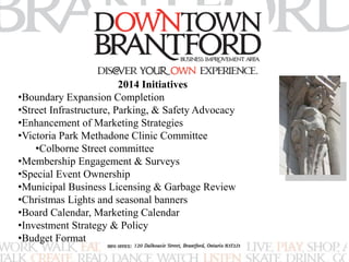 2014 Initiatives 
•Boundary Expansion Completion 
•Street Infrastructure, Parking, & Safety Advocacy 
•Enhancement of Marketing Strategies 
•Victoria Park Methadone Clinic Committee 
•Colborne Street committee 
•Membership Engagement & Surveys 
•Special Event Ownership 
•Municipal Business Licensing & Garbage Review 
•Christmas Lights and seasonal banners 
•Board Calendar, Marketing Calendar 
•Investment Strategy & Policy 
•Budget Format 
 