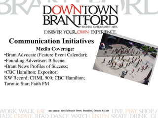 Communication Initiatives 
Media Coverage: 
•Brant Advocate (Feature Event Calendar); 
•Founding Advertiser: B Scene; 
•Brant News Profiles of Success; 
•CBC Hamilton; Expositor; 
KW Record; CHML 900; CBC Hamilton; 
Toronto Star; Faith FM 
 