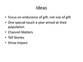 Ideas
• Focus on endurance of gift, not size of gift
• One special touch a year aimed at their
population
• Channel Matters
• Tell Stories
• Show Impact
 