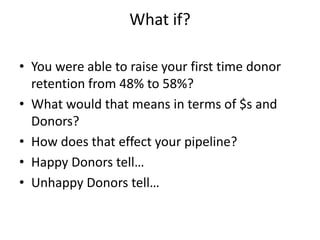 What if?
• You were able to raise your first time donor
retention from 48% to 58%?
• What would that means in terms of $s and
Donors?
• How does that effect your pipeline?
• Happy Donors tell…
• Unhappy Donors tell…
 