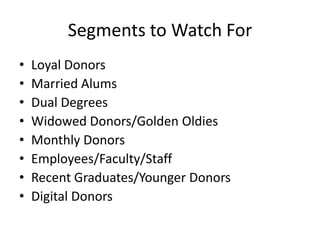 Segments to Watch For
• Loyal Donors
• Married Alums
• Dual Degrees
• Widowed Donors/Golden Oldies
• Monthly Donors
• Employees/Faculty/Staff
• Recent Graduates/Younger Donors
• Digital Donors
 
