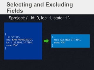 {
loc: [-122.3892, 37.7864],
state: ”CA"
}
{
_id: "94105",
city: “SAN FRANCISCO",
loc: [-122.3892, 37.7864],
state: ”CA"
}
Selecting and Excluding
Fields
$project: { _id: 0, loc: 1, state: 1 }
 