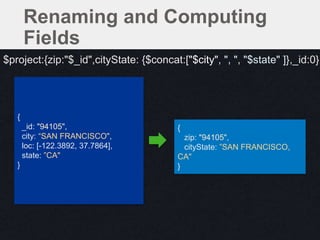 {
zip: "94105",
cityState: ”SAN FRANCISCO,
CA"
}
{
_id: "94105",
city: “SAN FRANCISCO",
loc: [-122.3892, 37.7864],
state: ”CA"
}
$project:{zip:"$_id",cityState: {$concat:["$city", ", ", "$state" ]},_id:0}
Renaming and Computing
Fields
 