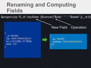 {
zip: "94105",
cityState: ”SAN FRANCISCO,
CA"
}
{
_id: "94105",
city: “SAN FRANCISCO",
loc: [-122.3892, 37.7864],
state: ”CA"
}
$project:{zip:"$_id",cityState: {$concat:["$city", ", ", "$state" ]},_id:0}
Renaming and Computing
Fields
New Field Operation
 