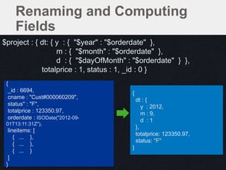 {
dt : {
y : 2012,
m : 9,
d : 1
},
totalprice: 123350.97,
status: "F"
}
{
_id : 6694,
cname : "Cust#000060209",
status" : "F",
totalprice : 123350.97,
orderdate : ISODate("2012-09-
01T13:11:31Z"),
lineitems: [
{ ... },
{ ... },
{ ... }
]
}
Renaming and Computing
Fields
$project : { dt: { y : { "$year" : "$orderdate" },
m : { "$month" : "$orderdate" },
d : { "$dayOfMonth" : "$orderdate" } },
totalprice : 1, status : 1, _id : 0 }
 