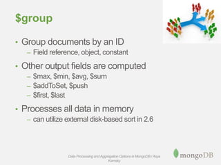 $group
• Group documents by an ID
– Field reference, object, constant
• Other output fields are computed
– $max, $min, $avg, $sum
– $addToSet, $push
– $first, $last
• Processes all data in memory
– can utilize external disk-based sort in 2.6
Data Processing andAggregation Options in MongoDB / Asya
Kamsky
 
