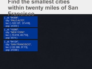 Find the smallest cities
within twenty miles of San
Francisco{ _id: "94306",
city: “PALO ALTO",
loc: [ -122.127, 37.418],
pop: 24309 }
{ _id: "10280",
city: "NEW YORK",
loc: [ -74.016, 40.710],
pop: 5574 }
{ _id: "94124",
city: “SAN FRANCISCO",
loc: [-122.388, 37.73],
pop: 27239 }
 