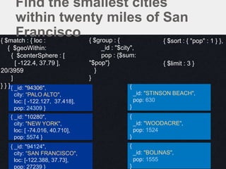 {
_id: "WOODACRE",
pop: 1524
}
{
_id: "STINSON BEACH",
pop: 630
}
{ _id: "94306",
city: “PALO ALTO",
loc: [ -122.127, 37.418],
pop: 24309 }
{ _id: "10280",
city: "NEW YORK",
loc: [ -74.016, 40.710],
pop: 5574 }
{ _id: "94124",
city: “SAN FRANCISCO",
loc: [-122.388, 37.73],
pop: 27239 }
{
_id: "BOLINAS",
pop: 1555
}
{ $match : { loc :
{ $geoWithin:
{ $centerSphere : [
[ -122.4, 37.79 ],
20/3959
]
} } }
{ $group : {
_id : "$city",
pop : {$sum:
"$pop"}
}
}
{ $sort : { "pop" : 1 } },
{ $limit : 3 }
Find the smallest cities
within twenty miles of San
Francisco
 