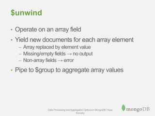 $unwind
• Operate on an array field
• Yield new documents for each array element
– Array replaced by element value
– Missing/empty fields → no output
– Non-array fields → error
• Pipe to $group to aggregate array values
Data Processing andAggregation Options in MongoDB / Asya
Kamsky
 