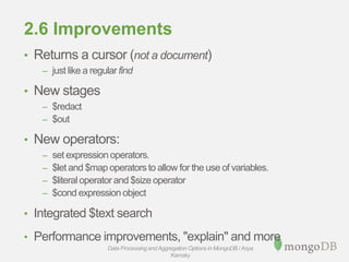 2.6 Improvements
• Returns a cursor (not a document)
– just like a regular find
• New stages
– $redact
– $out
• New operators:
– set expression operators.
– $let and $map operators to allow for the use of variables.
– $literal operator and $size operator
– $cond expression object
• Integrated $text search
• Performance improvements, "explain" and more
Data Processing andAggregation Options in MongoDB / Asya
Kamsky
 