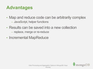 Advantages
• Map and reduce code can be arbitrarily complex
– JavaScript, helper functions
• Results can be saved into a new collection
– replace, merge or re-reduce
• Incremental MapReduce
Data Processing andAggregation Options in MongoDB / Asya
Kamsky
 