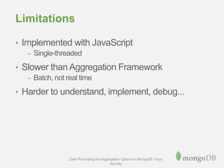 Limitations
• Implemented with JavaScript
– Single-threaded
• Slower than Aggregation Framework
– Batch, not real time
• Harder to understand, implement, debug...
Data Processing andAggregation Options in MongoDB / Asya
Kamsky
 