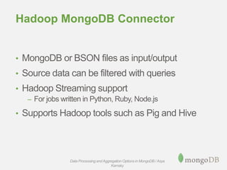 Hadoop MongoDB Connector
• MongoDB or BSON files as input/output
• Source data can be filtered with queries
• Hadoop Streaming support
– For jobs written in Python, Ruby, Node.js
• Supports Hadoop tools such as Pig and Hive
Data Processing andAggregation Options in MongoDB / Asya
Kamsky
 