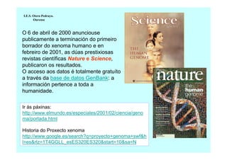 I.E.S. Otero Pedrayo.
Ourense

O 6 de abril de 2000 anunciouse
publicamente a terminación do primeiro
borrador do xenoma humano e en
febreiro de 2001, as dúas prestixiosas
revistas científicas Nature e Science,
publicaron os resultados.
O acceso aos datos é totalmente gratuíto
a través da base de datos GenBank: a
información pertence a toda a
humanidade.
Ir ás páxinas:
http://www.elmundo.es/especiales/2001/02/ciencia/geno
ma/portada.html
Historia do Proxecto xenoma
http://www.google.es/search?q=proyecto+genoma+swf&h
l=es&rlz=1T4GGLL_esES320ES320&start=10&sa=N

 