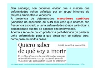 Sen embargo, non podemos olvidar que a maioría das
enfermidades veñen definidas por un grupo inmenso de
factores ambientais e xenéticos.
A presencia de determinados marcadores xenéticos
(variación na secuencia de ADN dun xene que aparece con
frecuencia asociado a unha enfermidade) só nos vai indicar a
probabilidade que hai de padecer dita enfermidade.
Ademais serve de pouco predecir a probabilidade de padecer
unha enfermidade para a que aínda non se coñece cura,
como pasa en moitos casos.

http://www.elpais.com/articulo/sociedad/Quiero/saber/voy/morir/elpepisoc/20080516elpepisoc_1/Tes

 