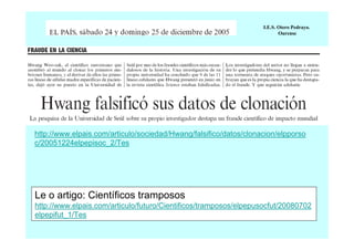 I.E.S. Otero Pedrayo.
Ourense

http://www.elpais.com/articulo/sociedad/Hwang/falsifico/datos/clonacion/elpporso
c/20051224elpepisoc_2/Tes

Le o artigo: Científicos tramposos
http://www.elpais.com/articulo/futuro/Cientificos/tramposos/elpepusocfut/20080702
elpepifut_1/Tes

 