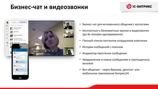 Бизнес-чат и видеозвонки
• Бизнес-чат для мгновенного общения с коллегами
• Бесплатные и безлимитные звонки и видеозвонки
(до 4х человек одновременно)
• Полный список контактов сотрудников компании
• История сообщений с поиском
• Индикатор прочтения сообщения
• Уведомления о новых сообщениях и пропущенных
вызовах
• Все общение – через браузер, десктоп- или
мобильное приложение Битрикс24
 
