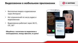 • Бесплатные видео и аудиозвонки
через Интернет
• Нет ограничений по числу аудио и
видеозвонков
• Видеозвонки работают через Wi-Fi,
LTE, 3G*
Видеозвонки в мобильном приложении
Общайтесь с коллегами по видеосвязи в
командировках, между офисами, из дома!
 