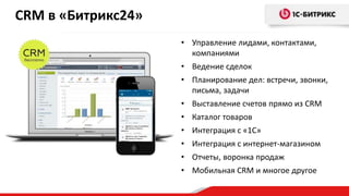 CRM в «Битрикс24»
• Управление лидами, контактами,
компаниями
• Ведение сделок
• Планирование дел: встречи, звонки,
письма, задачи
• Выставление счетов прямо из CRM
• Каталог товаров
• Интеграция с «1С»
• Интеграция с интернет-магазином
• Отчеты, воронка продаж
• Мобильная CRM и многое другое
 