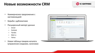 • Коммерческое предложение с
кастомизацией
• Борьба с дубликатами
• Расширенный импорт данных
– Gmail
– Outlook
– Yandex
– Mail.ru
– Yahoo
• Новая таблица товаров каталога
(управление скидками, налогами)
Новые возможности CRM
 