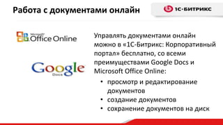 Работа с документами онлайн
Управлять документами онлайн
можно в «1С-Битрикс: Корпоративный
портал» бесплатно, со всеми
преимуществами Google Docs и
Microsoft Office Online:
• просмотр и редактирование
документов
• создание документов
• сохранение документов на диск
 
