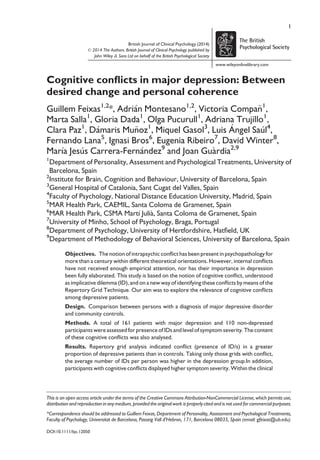 British Journal of Clinical Psychology (2014)
© 2014 The Authors. British Journal of Clinical Psychology published by
John Wiley & Sons Ltd on behalf of the British Psychological Society
www.wileyonlinelibrary.com
Cognitive conﬂicts in major depression: Between
desired change and personal coherence
Guillem Feixas1,2
*, Adrian Montesano1,2
, Victoria Compa~n1
,
Marta Salla1
, Gloria Dada1
, Olga Pucurull1
, Adriana Trujillo1
,
Clara Paz1
, Damaris Mu~noz1
, Miquel Gasol3
, Luis Angel Saul4
,
Fernando Lana5
, Ignasi Bros6
, Eugenia Ribeiro7
, David Winter8
,
Marıa Jesus Carrera-Fernandez9
and Joan Guardia2,9
1
Department of Personality, Assessment and Psychological Treatments, University of
Barcelona, Spain
2
Institute for Brain, Cognition and Behaviour, University of Barcelona, Spain
3
General Hospital of Catalonia, Sant Cugat del Valles, Spain
4
Faculty of Psychology, National Distance Education University, Madrid, Spain
5
MAR Health Park, CAEMIL, Santa Coloma de Gramenet, Spain
6
MAR Health Park, CSMA Martı Julia, Santa Coloma de Gramenet, Spain
7
University of Minho, School of Psychology, Braga, Portugal
8
Department of Psychology, University of Hertfordshire, Hatﬁeld, UK
9
Department of Methodology of Behavioral Sciences, University of Barcelona, Spain
Objectives. Thenotion of intrapsychic conﬂict has been present in psychopathology for
more than a century within different theoretical orientations. However, internal conﬂicts
have not received enough empirical attention, nor has their importance in depression
been fully elaborated. This study is based on the notion of cognitive conﬂict, understood
as implicative dilemma (ID), and on a new way of identifying these conﬂicts by means of the
Repertory Grid Technique. Our aim was to explore the relevance of cognitive conﬂicts
among depressive patients.
Design. Comparison between persons with a diagnosis of major depressive disorder
and community controls.
Methods. A total of 161 patients with major depression and 110 non-depressed
participants wereassessed forpresence of IDs and levelof symptom severity. Thecontent
of these cognitive conﬂicts was also analysed.
Results. Repertory grid analysis indicated conﬂict (presence of ID/s) in a greater
proportion of depressive patients than in controls. Taking only those grids with conﬂict,
the average number of IDs per person was higher in the depression group.In addition,
participants with cognitive conﬂicts displayed higher symptom severity. Within the clinical
This is an open access article under the terms of the Creative Commons Attribution-NonCommercial License, which permits use,
distribution and reproduction in any medium, provided the original work is properly cited and is not used for commercial purposes.
*Correspondence should be addressed to Guillem Feixas, Department of Personality, Assessment and Psychological Treatments,
Faculty of Psychology, Universitat de Barcelona, Passeig Vall d’Hebron, 171, Barcelona 08035, Spain (email: gfeixas@ub.edu).
DOI:10.1111/bjc.12050
1
 