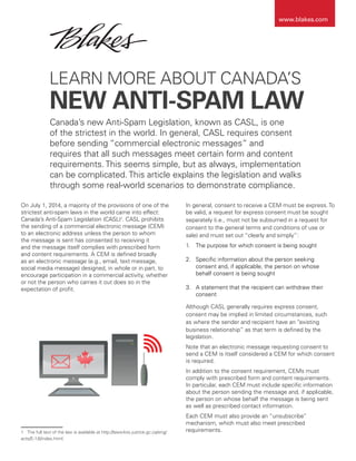 LEARN MORE ABOUT CANADA’S
NEW ANTI-SPAM LAW
On July 1, 2014, a majority of the provisions of one of the
strictest anti-spam laws in the world came into effect:
Canada’s Anti-Spam Legislation (CASL)1
. CASL prohibits
the sending of a commercial electronic message (CEM)
to an electronic address unless the person to whom
the message is sent has consented to receiving it
and the message itself complies with prescribed form
and content requirements. A CEM is defined broadly
as an electronic message (e.g., email, text message,
social media message) designed, in whole or in part, to
encourage participation in a commercial activity, whether
or not the person who carries it out does so in the
expectation of profit.
1	 The full text of the law is available at http://laws-lois.justice.gc.ca/eng/
acts/E-1.6/index.html.
In general, consent to receive a CEM must be express. To
be valid, a request for express consent must be sought
separately (i.e., must not be subsumed in a request for
consent to the general terms and conditions of use or
sale) and must set out “clearly and simply”:
1.	 The purpose for which consent is being sought
2.	 Specific information about the person seeking
consent and, if applicable, the person on whose
behalf consent is being sought
3.	 A statement that the recipient can withdraw their
consent
Although CASL generally requires express consent,
consent may be implied in limited circumstances, such
as where the sender and recipient have an “existing
business relationship” as that term is defined by the
legislation.
Note that an electronic message requesting consent to
send a CEM is itself considered a CEM for which consent
is required.
In addition to the consent requirement, CEMs must
comply with prescribed form and content requirements.
In particular, each CEM must include specific information
about the person sending the message and, if applicable,
the person on whose behalf the message is being sent
as well as prescribed contact information.
Each CEM must also provide an “unsubscribe”
mechanism, which must also meet prescribed
requirements.
Canada’s new Anti-Spam Legislation, known as CASL, is one
of the strictest in the world. In general, CASL requires consent
before sending “commercial electronic messages” and
requires that all such messages meet certain form and content
requirements. This seems simple, but as always, implementation
can be complicated. This article explains the legislation and walks
through some real-world scenarios to demonstrate compliance.
www.blakes.com
 