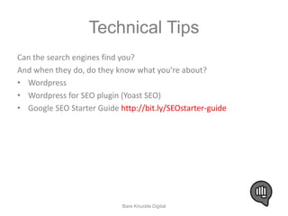 Technical Tips 
Can the search engines find you? 
And when they do, do they know what you’re about? 
• Wordpress 
• Wordpress for SEO plugin (Yoast SEO) 
• Google SEO Starter Guide http://bit.ly/SEOstarter-guide 
Bare Knuckle Digital 
 