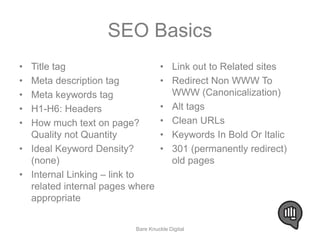 SEO Basics 
• Title tag 
• Meta description tag 
• Meta keywords tag 
• H1-H6: Headers 
• How much text on page? 
Quality not Quantity 
• Ideal Keyword Density? 
(none) 
• Internal Linking – link to 
related internal pages where 
appropriate 
• Link out to Related sites 
• Redirect Non WWW To 
WWW (Canonicalization) 
• Alt tags 
• Clean URLs 
• Keywords In Bold Or Italic 
• 301 (permanently redirect) 
old pages 
Bare Knuckle Digital 
 