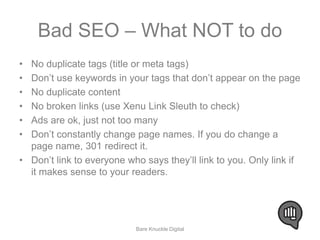 Bad SEO – What NOT to do 
• No duplicate tags (title or meta tags) 
• Don’t use keywords in your tags that don’t appear on the page 
• No duplicate content 
• No broken links (use Xenu Link Sleuth to check) 
• Ads are ok, just not too many 
• Don’t constantly change page names. If you do change a 
page name, 301 redirect it. 
• Don’t link to everyone who says they’ll link to you. Only link if 
it makes sense to your readers. 
Bare Knuckle Digital 
 