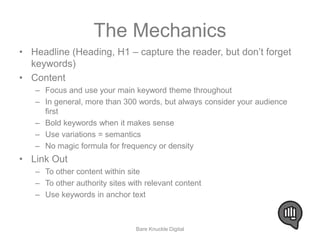 The Mechanics 
• Headline (Heading, H1 – capture the reader, but don’t forget 
keywords) 
• Content 
– Focus and use your main keyword theme throughout 
– In general, more than 300 words, but always consider your audience 
first 
– Bold keywords when it makes sense 
– Use variations = semantics 
– No magic formula for frequency or density 
• Link Out 
– To other content within site 
– To other authority sites with relevant content 
– Use keywords in anchor text 
Bare Knuckle Digital 
 