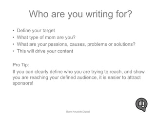 Who are you writing for? 
• Define your target 
• What type of mom are you? 
• What are your passions, causes, problems or solutions? 
• This will drive your content 
Pro Tip: 
If you can clearly define who you are trying to reach, and show 
you are reaching your defined audience, it is easier to attract 
sponsors! 
Bare Knuckle Digital 
 