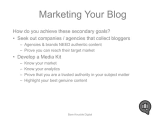Marketing Your Blog 
How do you achieve these secondary goals? 
• Seek out companies / agencies that collect bloggers 
– Agencies & brands NEED authentic content 
– Prove you can reach their target market 
• Develop a Media Kit 
– Know your market 
– Know your analytics 
– Prove that you are a trusted authority in your subject matter 
– Highlight your best genuine content 
Bare Knuckle Digital 
 