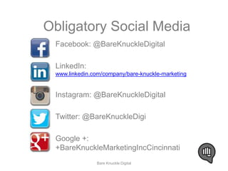 Obligatory Social Media 
Facebook: @BareKnuckleDigital 
LinkedIn: 
www.linkedin.com/company/bare-knuckle-marketing 
Instagram: @BareKnuckleDigital 
Twitter: @BareKnuckleDigi 
Google +: 
+BareKnuckleMarketingIncCincinnati 
Bare Knuckle Digital 
 