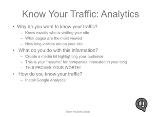 Know Your Traffic: Analytics 
• Why do you want to know your traffic? 
– Know exactly who is visiting your site 
– What pages are the most viewed 
– How long visitors are on your site 
• What do you do with this information? 
– Create a media kit highlighting your audience 
– This is your “resume” for companies interested in your blog 
– THIS PROVES YOUR WORTH! 
• How do you know your traffic? 
– Install Google Analytics! 
Bare Knuckle Digital 
 