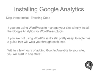 Installing Google Analytics 
Step three: Install Tracking Code 
If you are using WordPress to manage your site, simply install 
the Google Analytics for WordPress plugin. 
If you are not using WordPress it’s still pretty easy. Google has 
a guide that will walk you through each step. 
Within a few hours of adding Google Analytics to your site, 
you will start to see stats 
Bare Knuckle Digital 
 