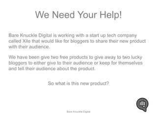 We Need Your Help! 
Bare Knuckle Digital is working with a start up tech company 
called Xilo that would like for bloggers to share their new product 
with their audience. 
We have been give two free products to give away to two lucky 
bloggers to either give to their audience or keep for themselves 
and tell their audience about the product. 
So what is this new product? 
Bare Knuckle Digital 
 