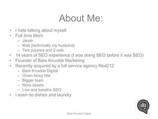 About Me: 
• I hate talking about myself 
• Full time Mom 
– Jacob 
– Matt (technically my husband) 
– Two puppies and 2 cats 
• 14 years of SEO experience (I was doing SEO before it was SEO) 
• Founder of Bare Knuckle Marketing 
• Recently acquired by a full service agency Red212 
– Bare Knuckle Digital 
– Given fancy title 
– Bigger team 
– More assets 
– Live and breathe SEO 
• I even do dishes and laundry 
Bare Knuckle Digital 
 