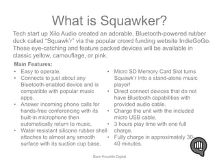 What is Squawker? 
Tech start up Xilo Audio created an adorable, Bluetooth-powered rubber 
duck called “Squawk’r” via the popular crowd funding website IndieGoGo. 
These eye-catching and feature packed devices will be available in 
classic yellow, camouflage, or pink. 
• Easy to operate. 
• Connects to just about any 
Bluetooth-enabled device and is 
compatible with popular music 
apps. 
• Answer incoming phone calls for 
hands-free conferencing with its 
built-in microphone then 
automatically return to music. 
• Water resistant silicone rubber shell 
attaches to almost any smooth 
surface with its suction cup base. 
• Micro SD Memory Card Slot turns 
Squawk’r into a stand-alone music 
player! 
• Direct connect devices that do not 
have Bluetooth capabilities with 
provided audio cable. 
• Charge the unit with the included 
micro USB cable. 
• 3 hours play time with one full 
charge. 
• Fully charge in approximately 30- 
40 minutes. 
Main Features: 
Bare Knuckle Digital 
 