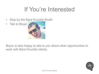 If You’re Interested 
• Stop by the Bare Knuckle Booth 
• Talk to Bryan 
Bryan is also happy to talk to you about other opportunities to 
work with Bare Knuckle clients. 
Bare Knuckle Digital 
 
