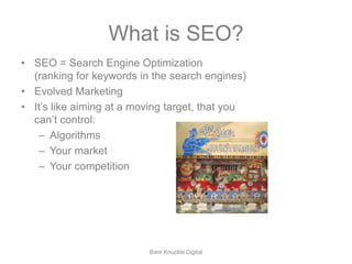 What is SEO? 
• SEO = Search Engine Optimization 
(ranking for keywords in the search engines) 
• Evolved Marketing 
• It’s like aiming at a moving target, that you 
can’t control: 
– Algorithms 
– Your market 
– Your competition 
Bare Knuckle Digital 
 