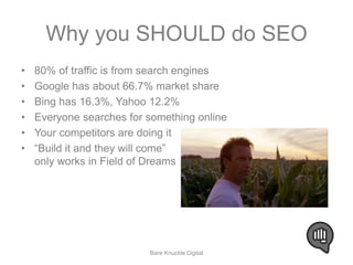 Why you SHOULD do SEO 
• 80% of traffic is from search engines 
• Google has about 66.7% market share 
• Bing has 16.3%, Yahoo 12.2% 
• Everyone searches for something online 
• Your competitors are doing it 
• “Build it and they will come” 
only works in Field of Dreams 
Bare Knuckle Digital 
 