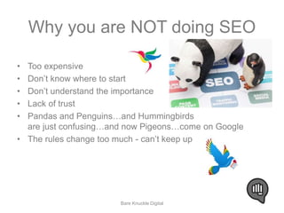 Why you are NOT doing SEO 
• Too expensive 
• Don’t know where to start 
• Don’t understand the importance 
• Lack of trust 
• Pandas and Penguins…and Hummingbirds 
are just confusing…and now Pigeons…come on Google 
• The rules change too much - can’t keep up 
Bare Knuckle Digital 
 