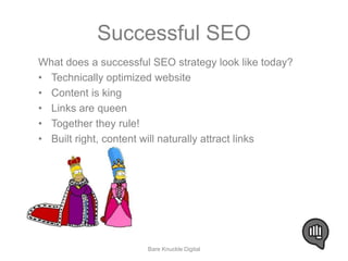 Successful SEO 
What does a successful SEO strategy look like today? 
• Technically optimized website 
• Content is king 
• Links are queen 
• Together they rule! 
• Built right, content will naturally attract links 
Bare Knuckle Digital 
 